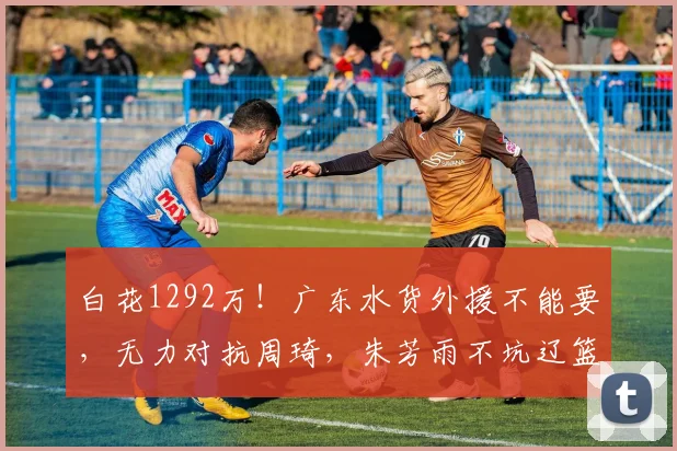 白花1292万！广东水货外援不能要，无力对抗周琦，朱芳雨不坑辽篮