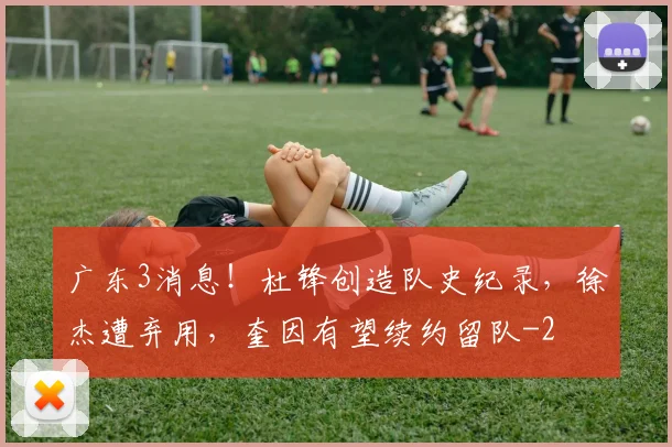 广东3消息！杜锋创造队史纪录，徐杰遭弃用，奎因有望续约留队
