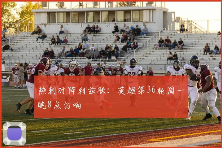 热刺对阵利兹联：英超第36轮周一晚8点打响