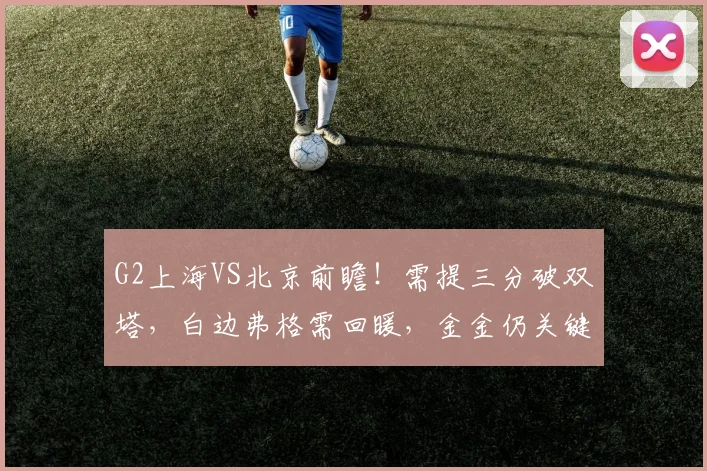 G2上海VS北京前瞻！需提三分破双塔，白边弗格需回暖，金金仍关键