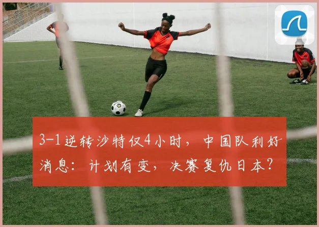3-1逆转沙特仅4小时，中国队利好消息：计划有变，决赛复仇日本？