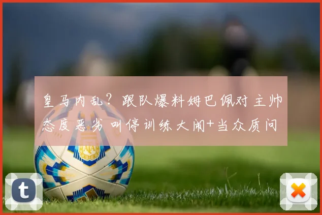 皇马内乱？跟队爆料姆巴佩对主帅态度恶劣 叫停训练大闹+当众质问